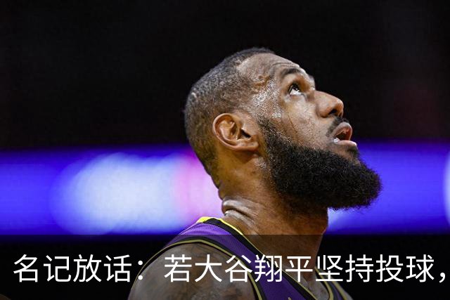 名记放话：若大谷翔平坚持投球，道奇应考虑交易他